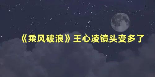 《乘风破浪》王心凌镜头变多了