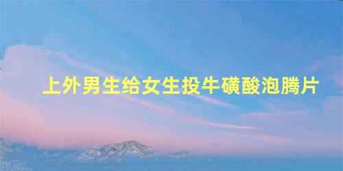 上外男生给女生投牛磺酸泡腾片