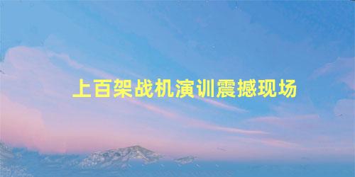 上百架战机演训震撼现场