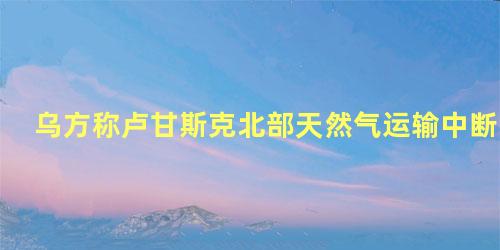 乌方称卢甘斯克北部天然气运输中断