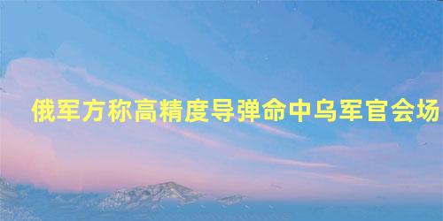 俄军方称高精度导弹命中乌军官会场