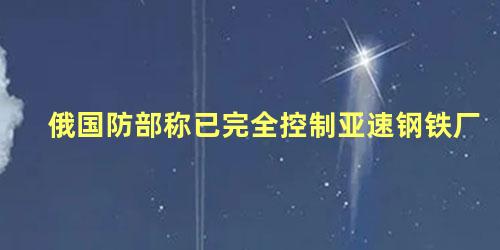 俄国防部称已完全控制亚速钢铁厂
