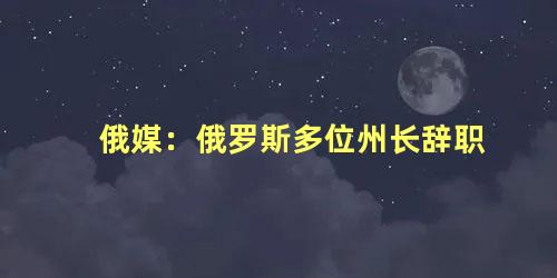 俄媒：俄罗斯多位州长辞职