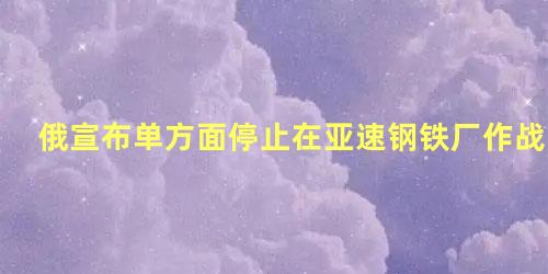 俄宣布单方面停止在亚速钢铁厂作战