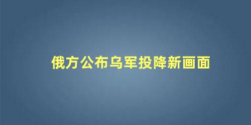 俄方公布乌军投降新画面