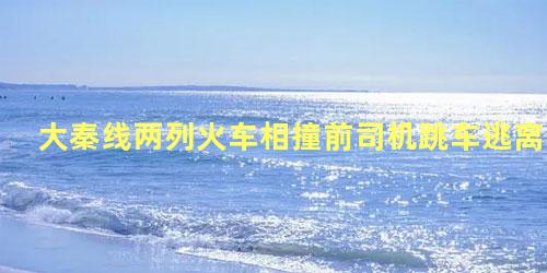 大秦线两列火车相撞前司机跳车逃离