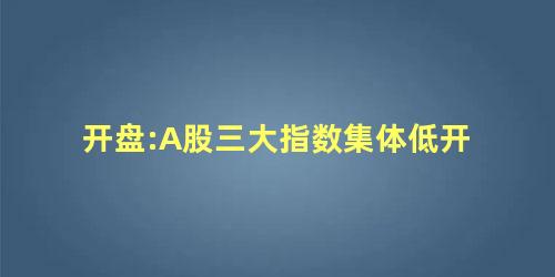 开盘:A股三大指数集体低开