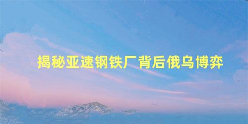 揭秘亚速钢铁厂背后俄乌博弈