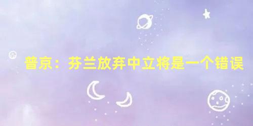 普京：芬兰放弃中立将是一个错误