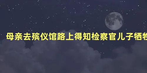 母亲去殡仪馆路上得知检察官儿子牺牲