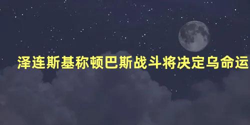 泽连斯基称顿巴斯战斗将决定乌命运