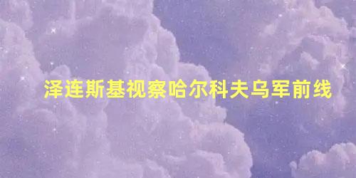 泽连斯基视察哈尔科夫乌军前线