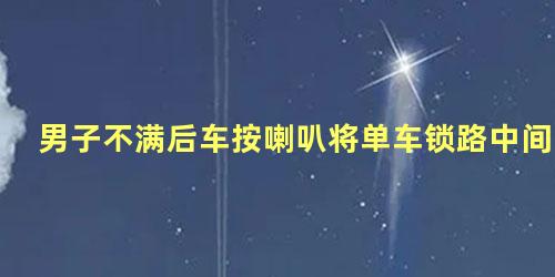 男子不满后车按喇叭将单车锁路中间