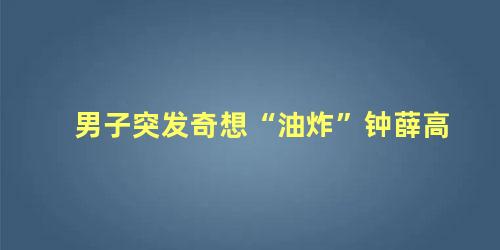 男子突发奇想“油炸”钟薛高
