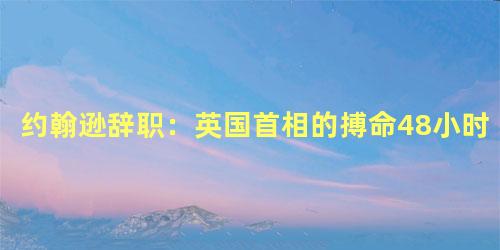 约翰逊辞职：英国首相的搏命48小时