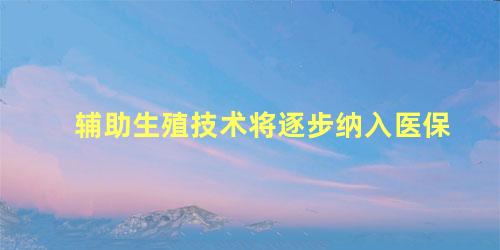 辅助生殖技术将逐步纳入医保