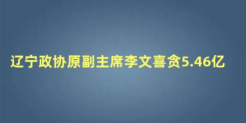 辽宁政协原副主席李文喜贪5.46亿