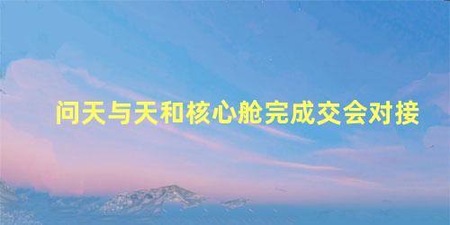 问天与天和核心舱完成交会对接