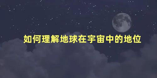 如何理解地球在宇宙中的地位